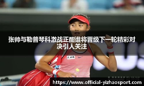 张帅与勒普琴科激战正酣谁将晋级下一轮精彩对决引人关注